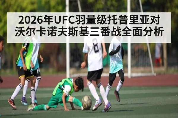 2026年UFC羽量级托普里亚对沃尔卡诺夫斯基三番战全面分析